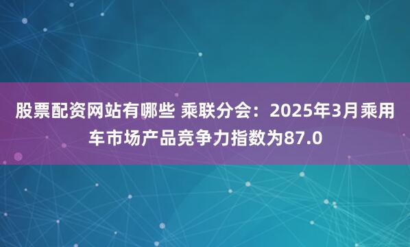 股票配资网站有哪些 乘联分会：2025年3月乘用车市场产品竞争力指数为87.0