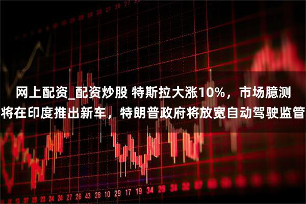 网上配资_配资炒股 特斯拉大涨10%，市场臆测将在印度推出新车，特朗普政府将放宽自动驾驶监管