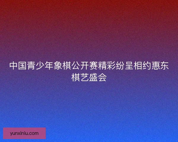 中国青少年象棋公开赛精彩纷呈相约惠东棋艺盛会 中国青少年象棋公开赛精彩纷呈相约惠东棋艺盛会