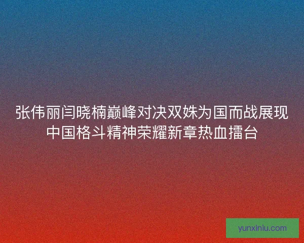 张伟丽闫晓楠巅峰对决双姝为国而战展现中国格斗精神荣耀新章热血擂台 张伟丽闫晓楠巅峰对决双姝为国而战展现中国格斗精神荣耀新章热血擂台
