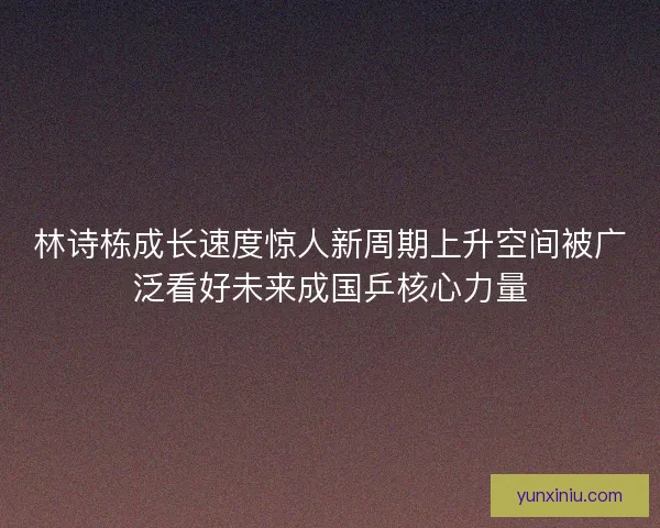 林诗栋成长速度惊人新周期上升空间被广泛看好未来成国乒核心力量