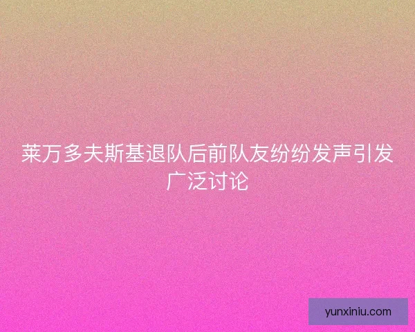 莱万多夫斯基退队后前队友纷纷发声引发广泛讨论