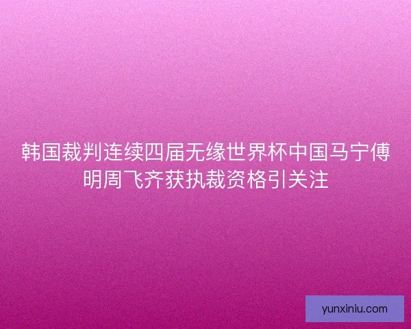 韩国裁判连续四届无缘世界杯中国马宁傅明周飞齐获执裁资格引关注