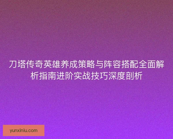 刀塔传奇英雄养成策略与阵容搭配全面解析指南进阶实战技巧深度剖析