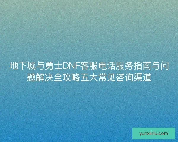 地下城与勇士DNF客服电话服务指南与问题解决全攻略五大常见咨询渠道