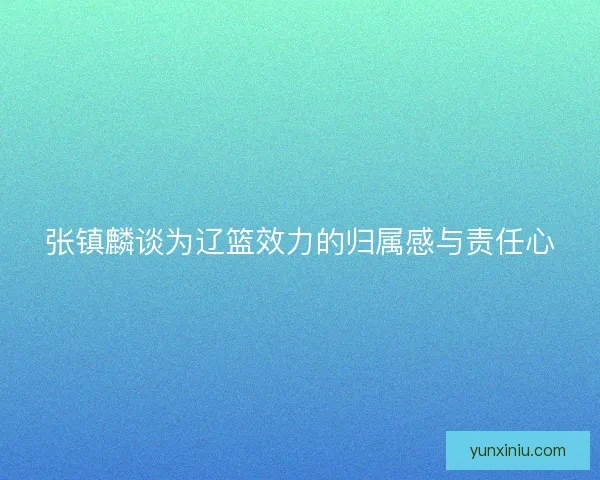 张镇麟谈为辽篮效力的归属感与责任心 张镇麟谈为辽篮效力的归属感与责任心
