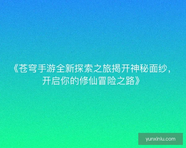 《苍穹手游全新探索之旅揭开神秘面纱，开启你的修仙冒险之路》