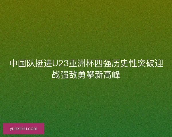 中国队挺进U23亚洲杯四强历史性突破迎战强敌勇攀新高峰