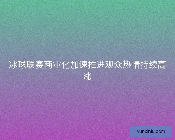 冰球联赛商业化加速推进观众热情持续高涨