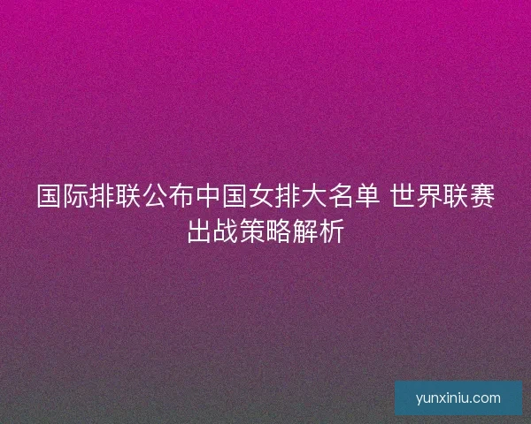 国际排联公布中国女排大名单 世界联赛出战策略解析