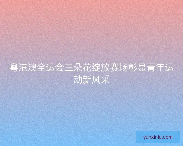 粤港澳全运会三朵花绽放赛场彰显青年运动新风采 粤港澳全运会三朵花绽放赛场彰显青年运动新风采