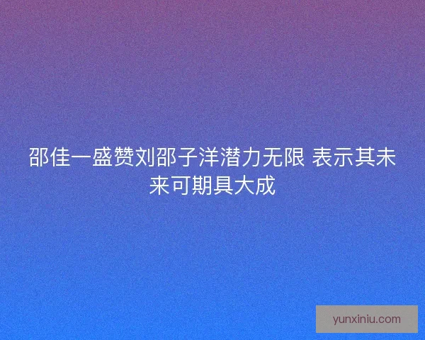 邵佳一盛赞刘邵子洋潜力无限 表示其未来可期具大成