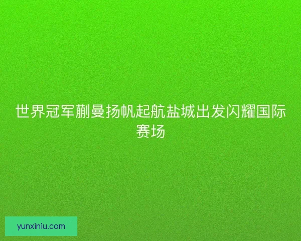 世界冠军蒯曼扬帆起航盐城出发闪耀国际赛场 世界冠军蒯曼扬帆起航盐城出发闪耀国际赛场